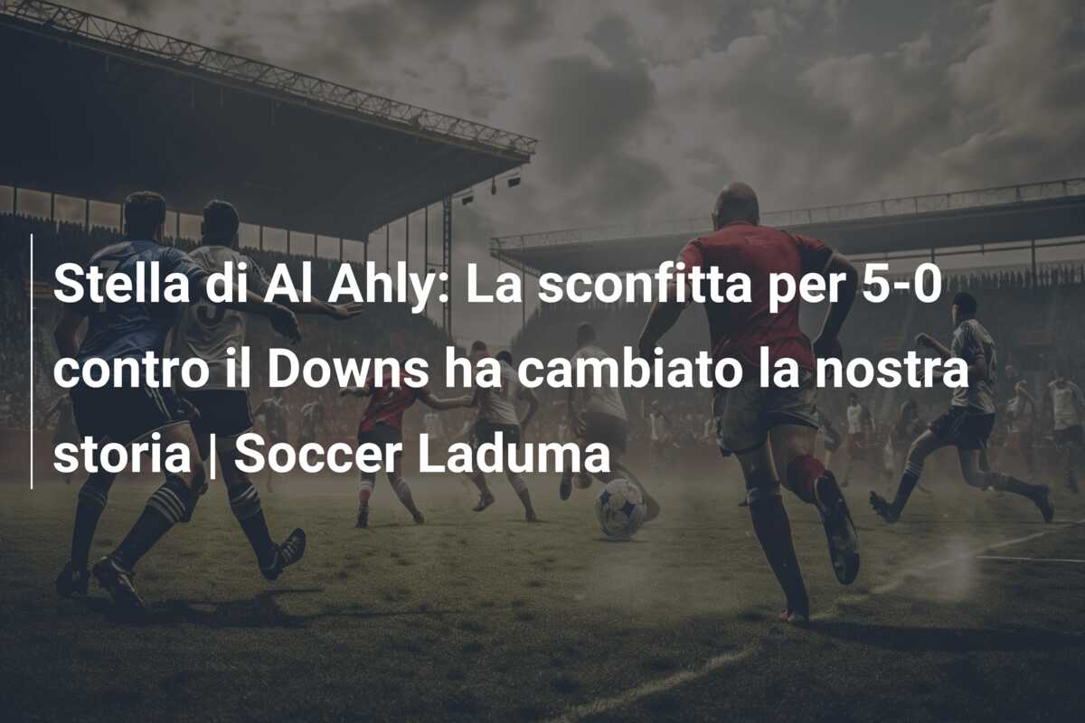 Stella di Al Ahly: La sconfitta per 5-0 contro il Downs ha cambiato la nostra storia | Soccer Laduma