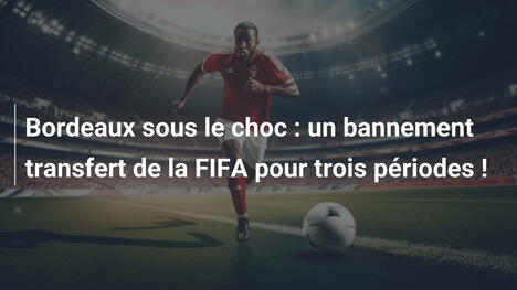 Bordeaux sous le choc : un bannement transfert de la FIFA pour trois périodes !