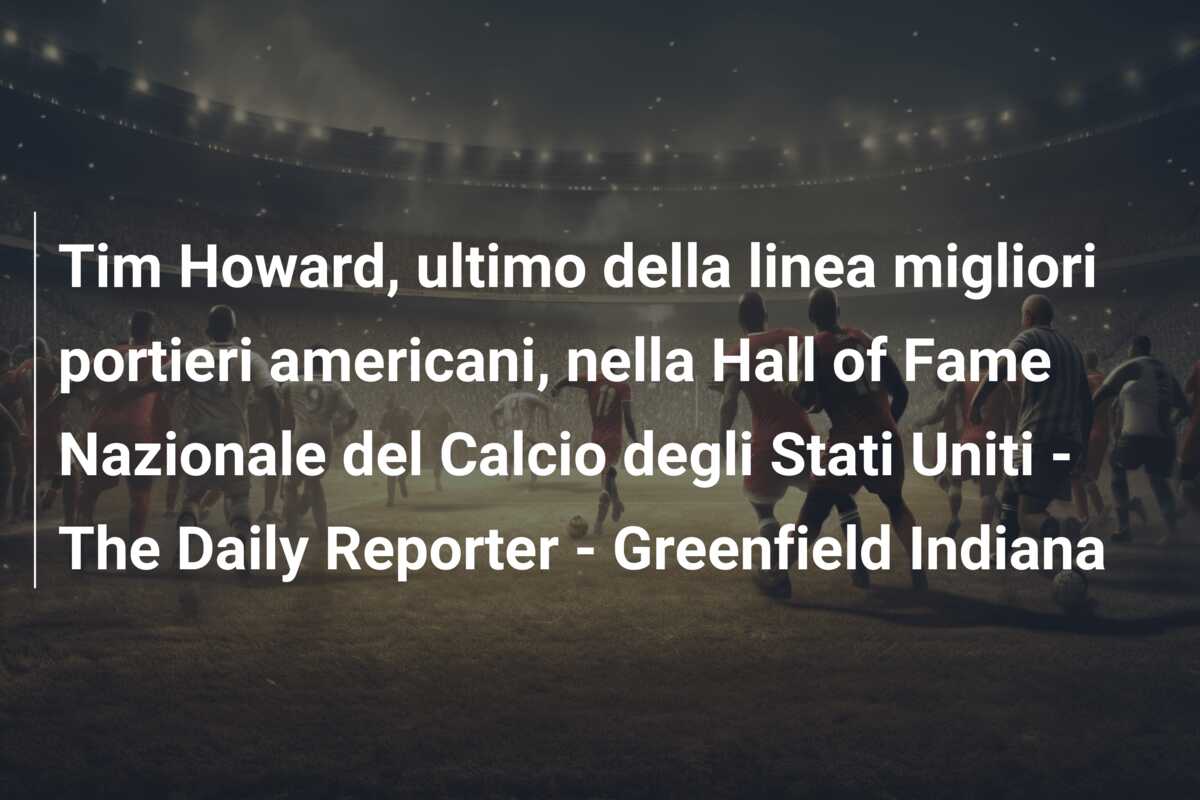 Tim Howard, ultimo della linea migliori portieri americani, nella Hall of Fame Nazionale del Calcio degli Stati Uniti – The Daily Reporter – Greenfield Indiana