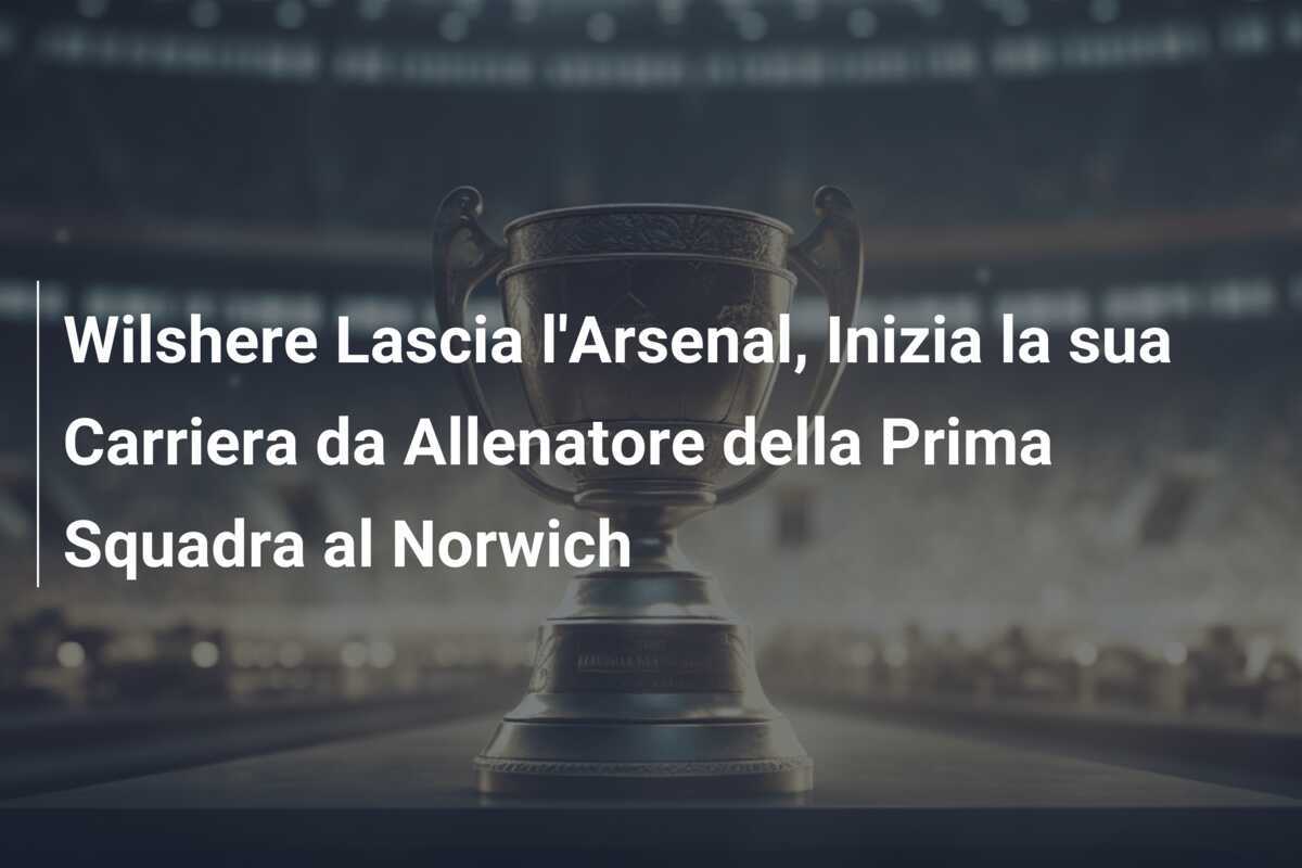 Wilshere Lascia l'Arsenal, Inizia la sua Carriera da Allenatore della Prima Squadra al Norwich