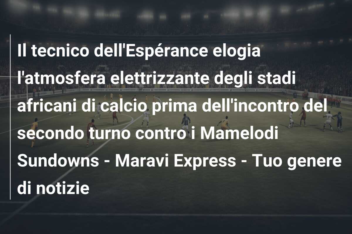 Il tecnico dell’Espérance elogia l’atmosfera elettrizzante degli stadi africani di calcio prima dell’incontro del secondo turno contro i Mamelodi Sundowns – Maravi Express – Tuo genere di notizie