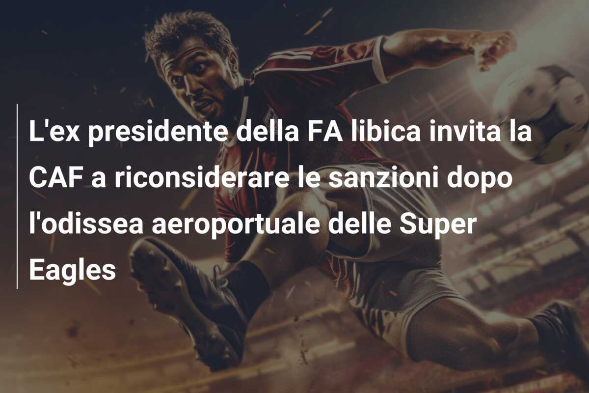 L'ex presidente della FA libica invita la CAF a riconsiderare le sanzioni dopo l'odissea aeroportuale delle Super Eagles