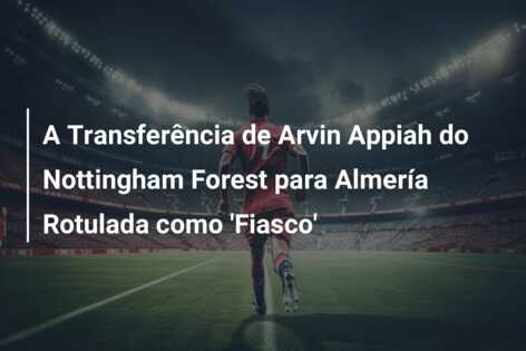 A Transferência de Arvin Appiah do Nottingham Forest para Almería Rotulada como ‘Fiasco’