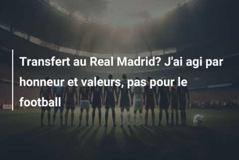 Transfert au Real Madrid? J’ai agi par honneur et valeurs, pas pour le football