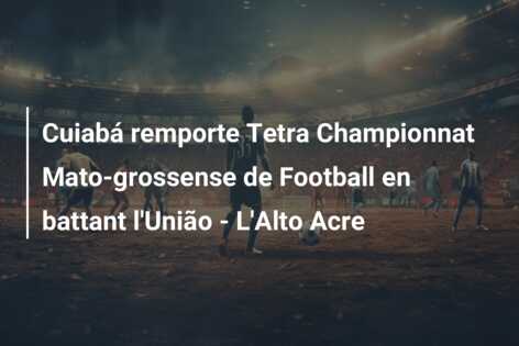 Cuiabá remporte Tetra Championnat Mato-grossense de Football en battant l’União – L’Alto Acre