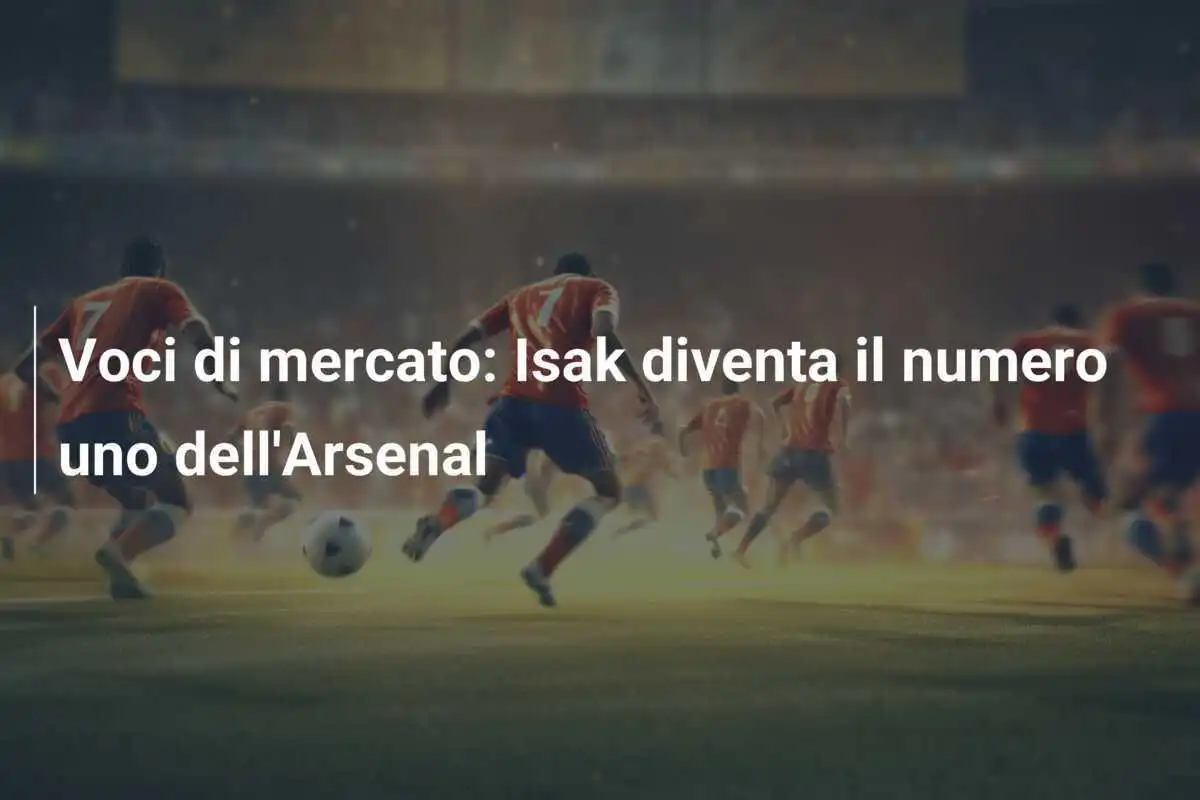 Voci di mercato: Isak diventa il numero uno dell'Arsenal