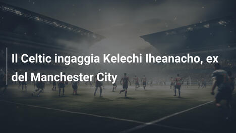 Il Celtic ingaggia Kelechi Iheanacho, ex del Manchester City