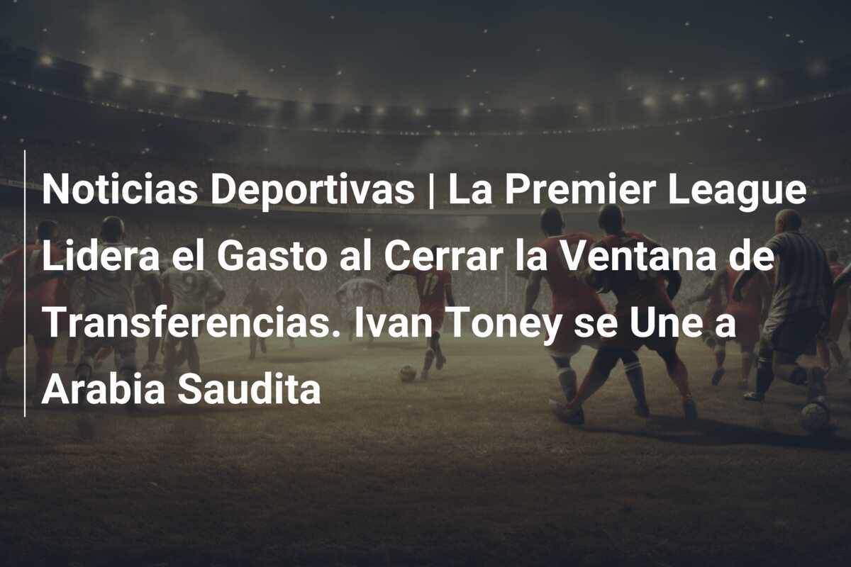 Noticias Deportivas | La Premier League Lidera el Gasto al Cerrar la Ventana de Transferencias. Ivan Toney se Une a Arabia Saudita