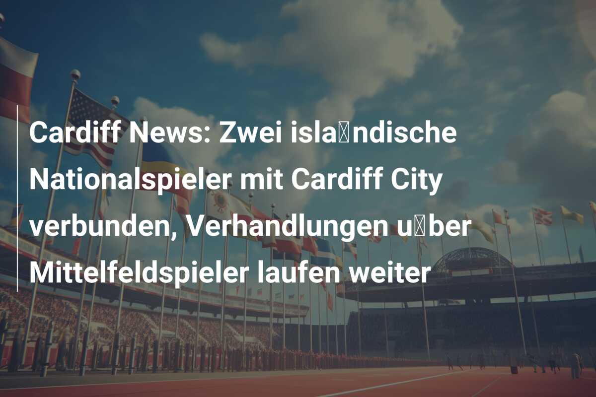 Cardiff News: Zwei isländische Nationalspieler mit Cardiff City verbunden, Verhandlungen über Mittelfeldspieler laufen weiter