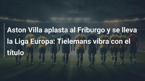 Aston Villa aplasta al Friburgo y se lleva la Liga Europa: Tielemans vibra con el título