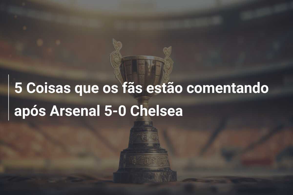 5 Coisas que os fãs estão comentando após Arsenal 5-0 Chelsea