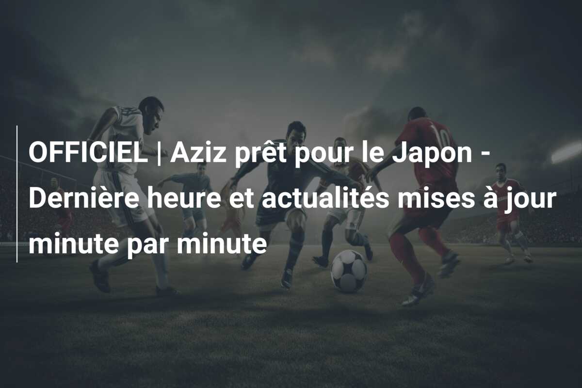 OFFICIEL | Aziz prêt pour le Japon – Dernière heure et actualités mises à jour minute par minute