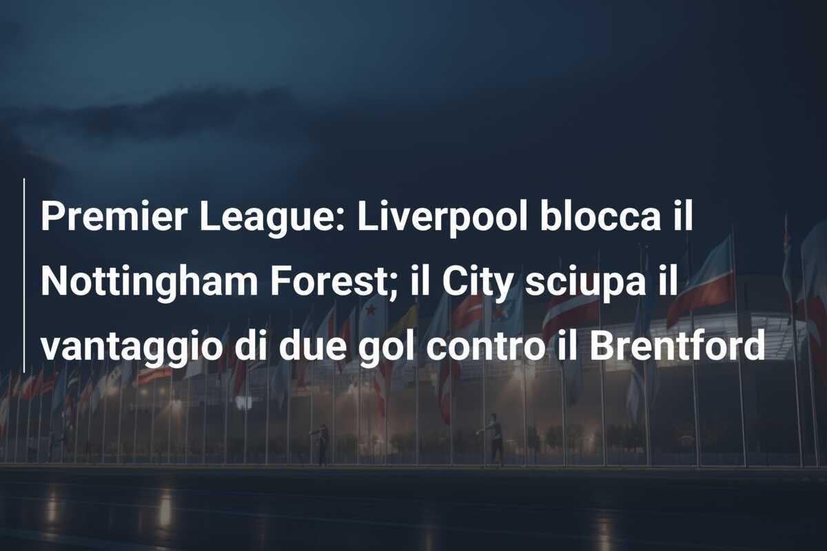 Premier League: Liverpool blocca il Nottingham Forest; il City sciupa il vantaggio di due gol contro il Brentford