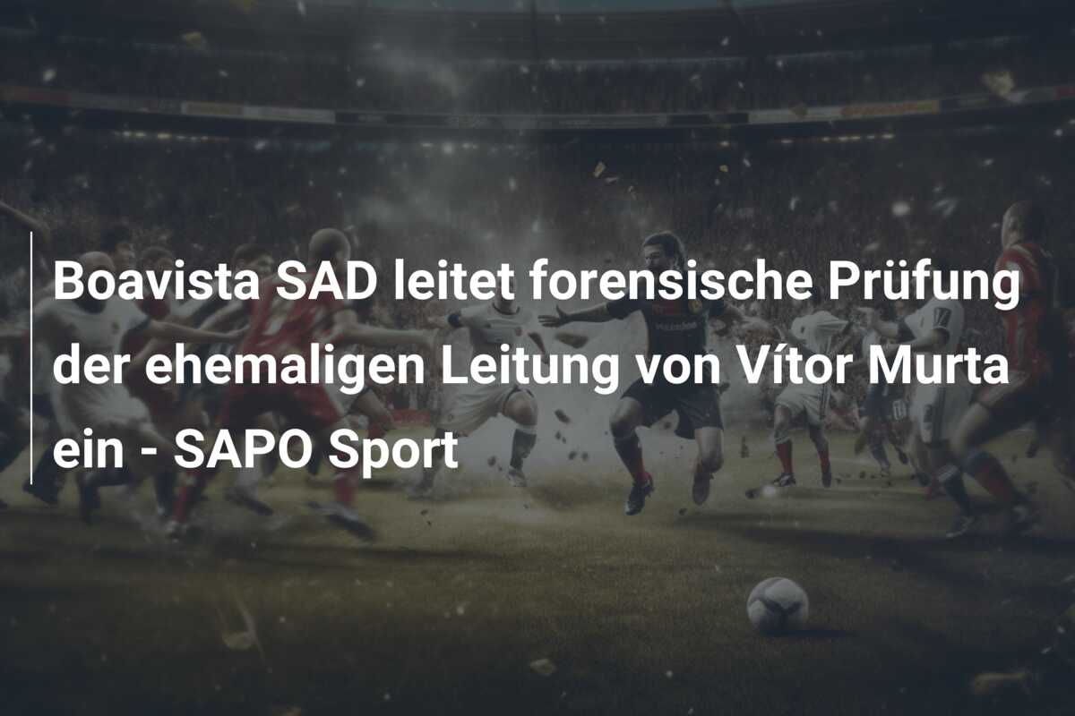 Boavista SAD leitet forensische Prüfung der ehemaligen Leitung von Vítor Murta ein – SAPO Sport