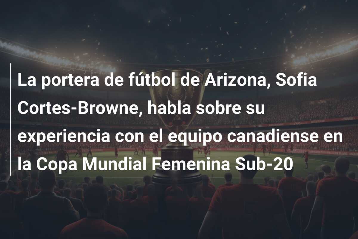 La portera de fútbol de Arizona, Sofia Cortes-Browne, habla sobre su experiencia con el equipo canadiense en la Copa Mundial Femenina Sub-20