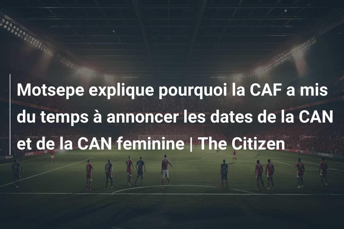 Motsepe explique pourquoi la CAF a mis du temps à annoncer les dates de la CAN et de la CAN feminine | The Citizen