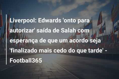 Liverpool: Edwards ‘onto para autorizar’ saída de Salah com esperança de que um acordo seja ‘finalizado mais cedo do que tarde’ – Football365