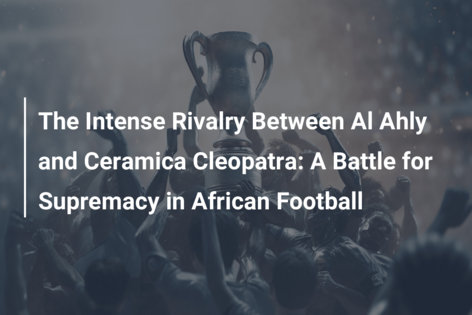 The Intense Rivalry Between Al Ahly and Ceramica Cleopatra: A Battle for Supremacy in African Football
