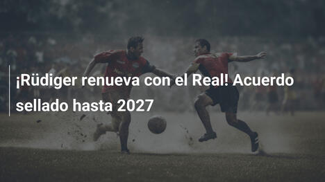 ¡Rüdiger renueva con el Real! Acuerdo sellado hasta 2027