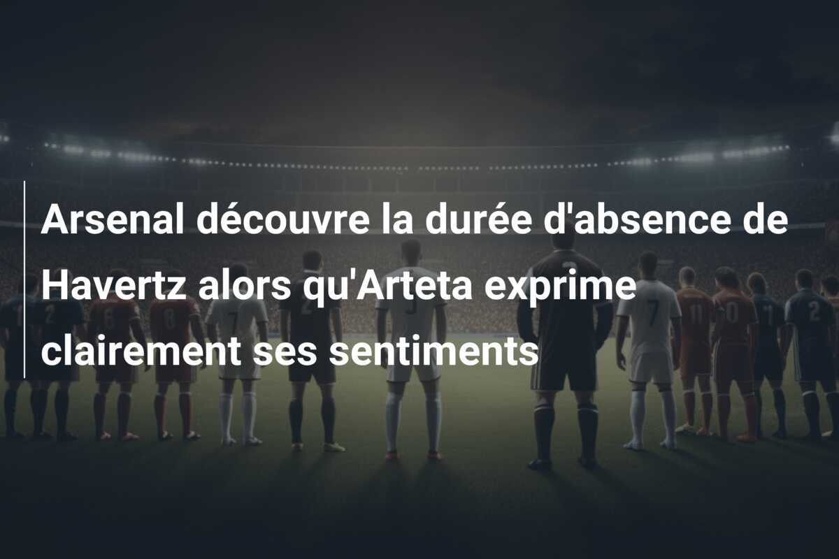 Arsenal découvre la durée d'absence de Havertz alors qu'Arteta exprime clairement ses sentiments