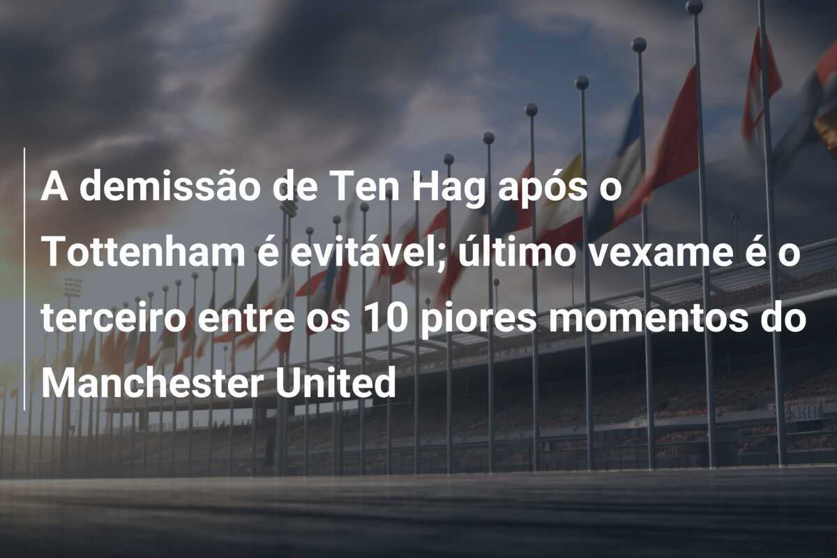 A demissão de Ten Hag após o Tottenham é evitável; último vexame é o terceiro entre os 10 piores momentos do Manchester United