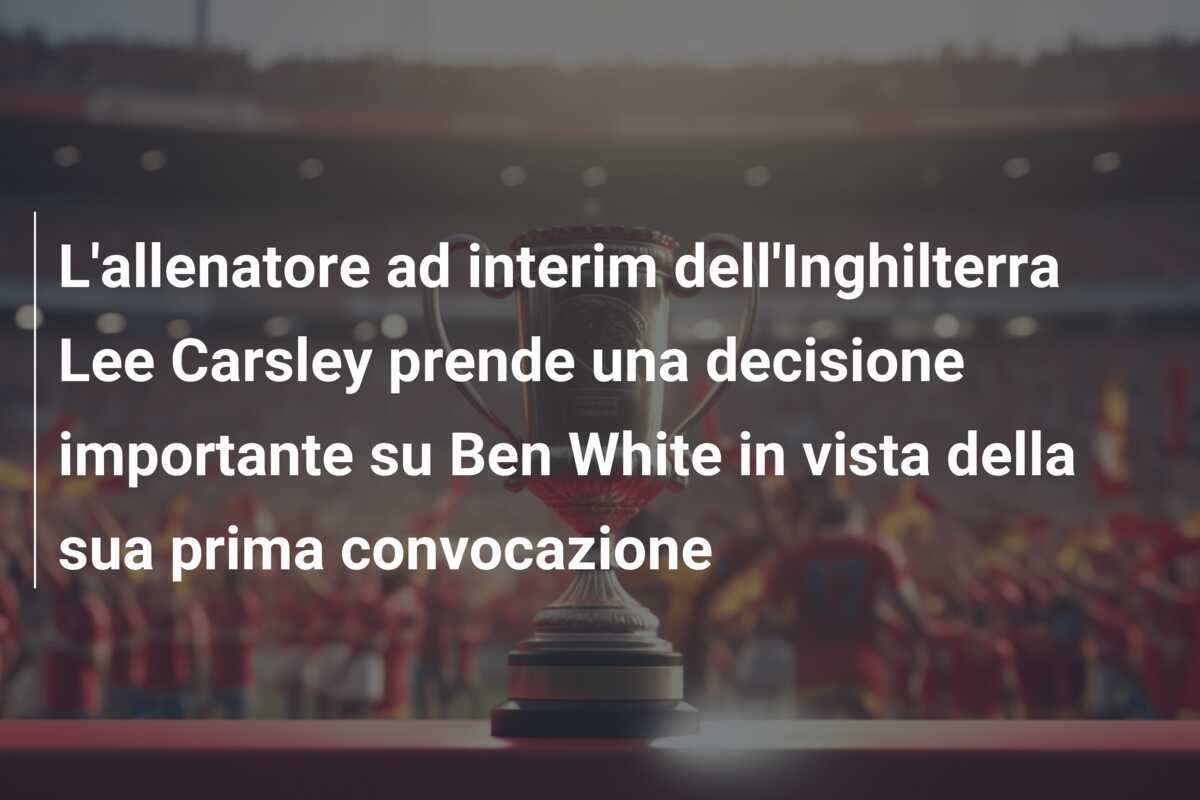 L’allenatore ad interim dell’Inghilterra Lee Carsley prende una decisione importante su Ben White in vista della sua prima convocazione