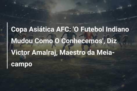 Copa Asiática AFC: ‘O Futebol Indiano Mudou Como O Conhecemos’, Diz Victor Amalraj, Maestro da Meia-campo