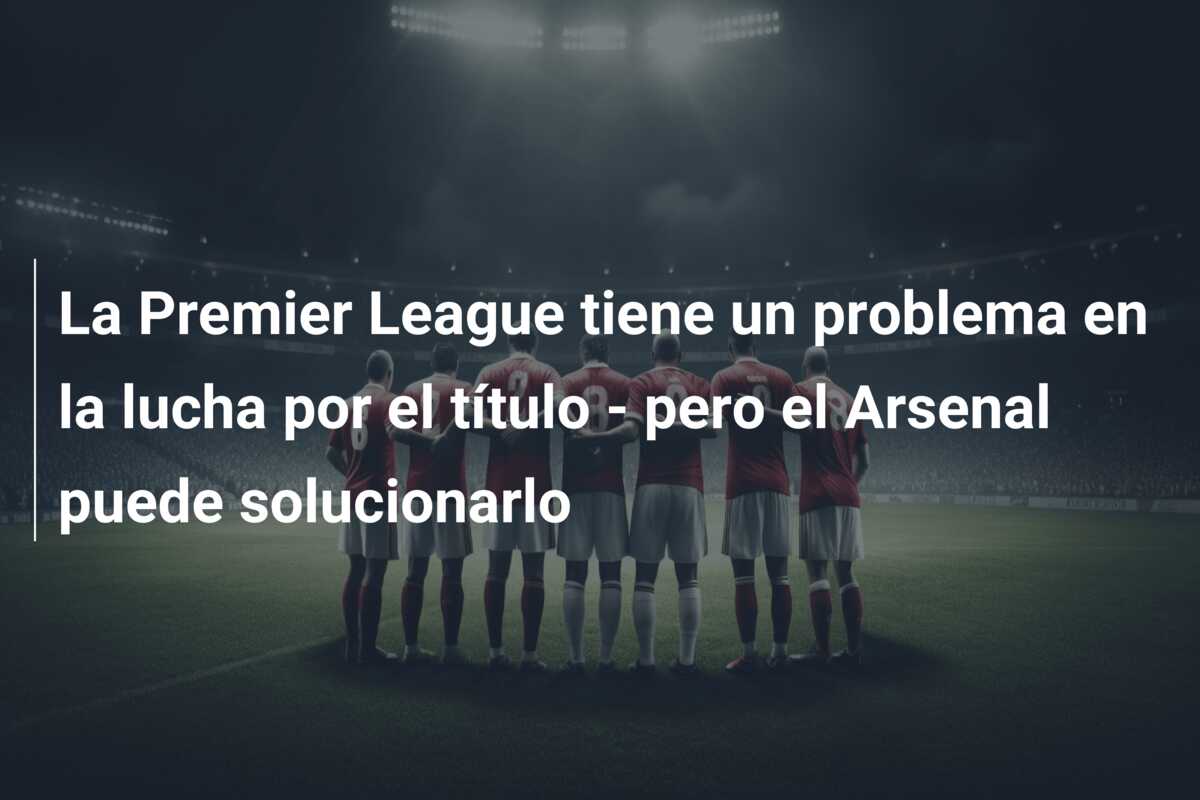 La Premier League tiene un problema en la lucha por el título – pero el Arsenal puede solucionarlo