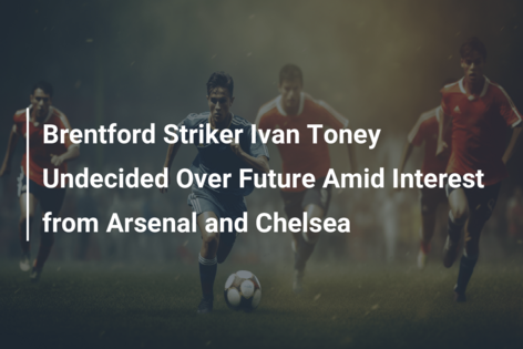 Brentford Striker Ivan Toney Undecided Over Future Amid Interest from Arsenal and Chelsea