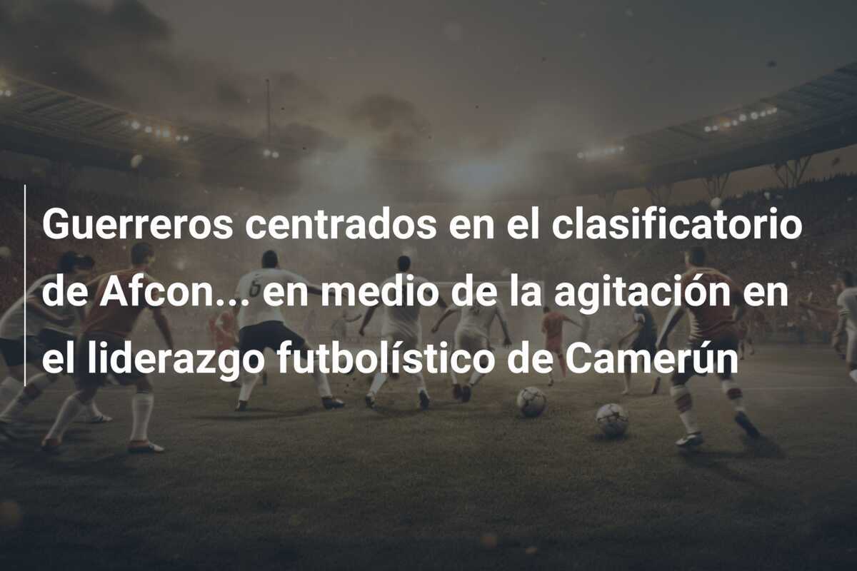 Guerreros centrados en el clasificatorio de Afcon… en medio de la agitación en el liderazgo futbolístico de Camerún