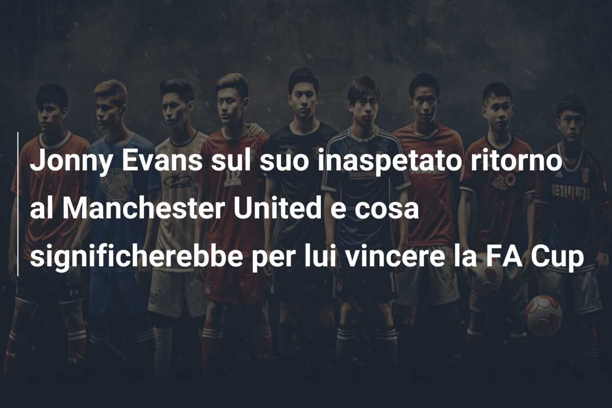Jonny Evans sul suo inaspetato ritorno al Manchester United e cosa significherebbe per lui vincere la FA Cup