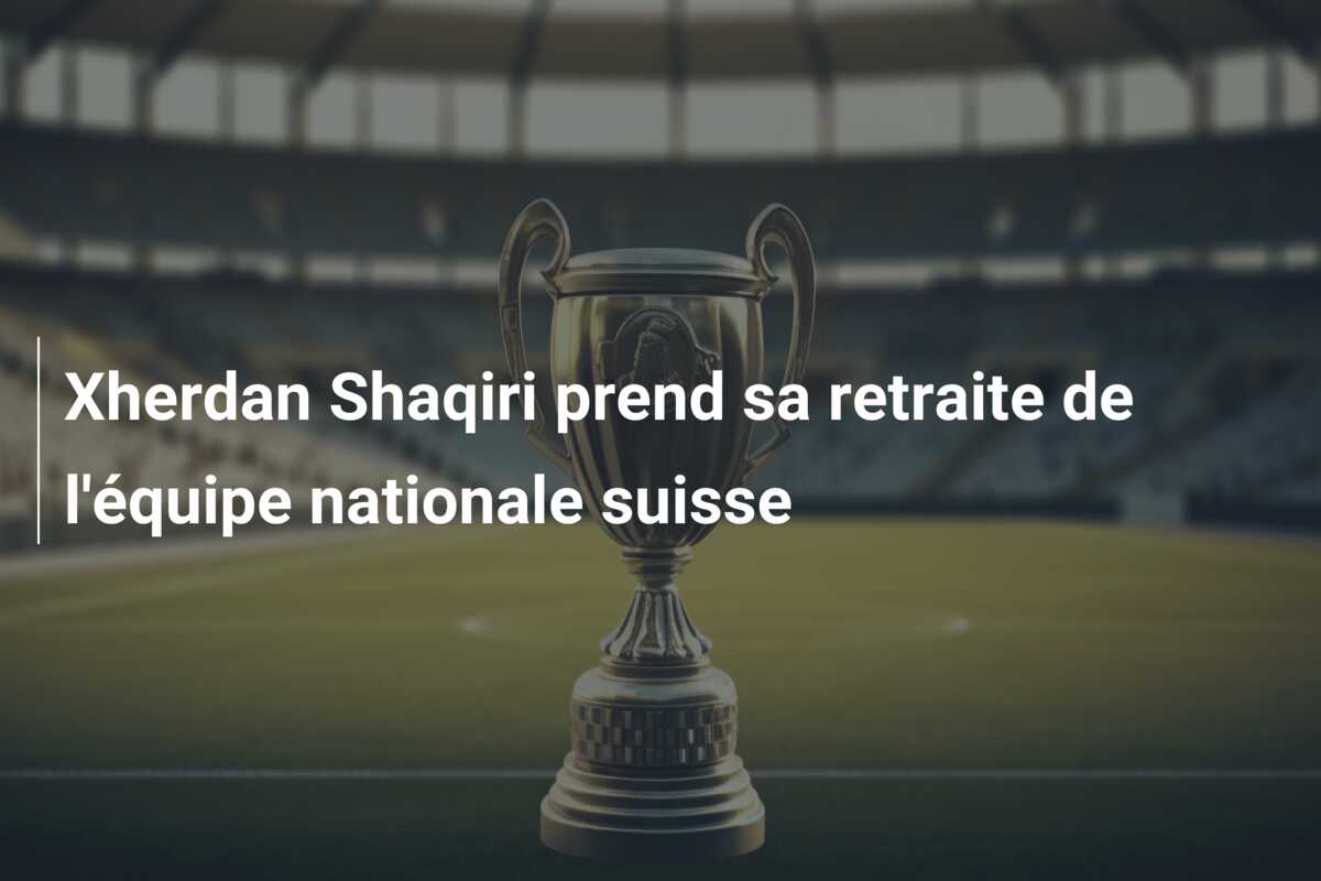 Xherdan Shaqiri prend sa retraite de l’équipe nationale suisse