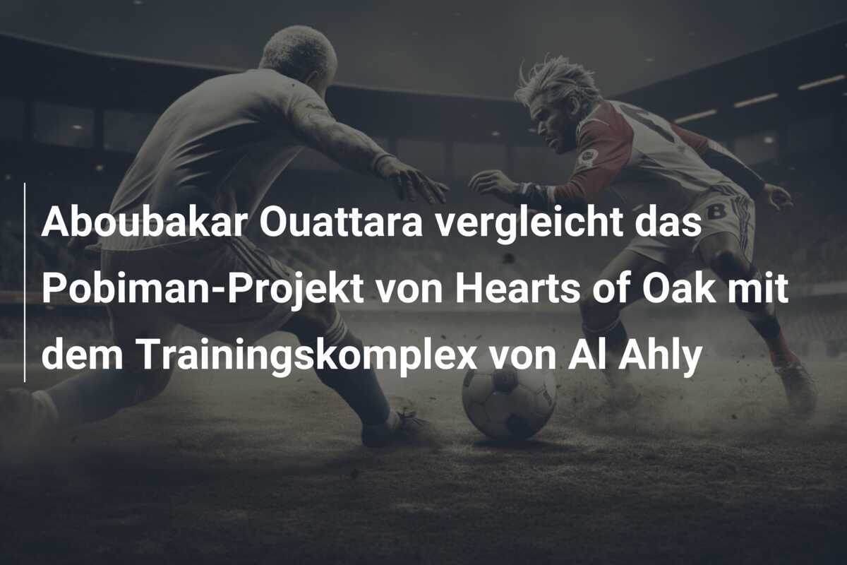 Aboubakar Ouattara vergleicht das Pobiman-Projekt von Hearts of Oak mit dem Trainingskomplex von Al Ahly