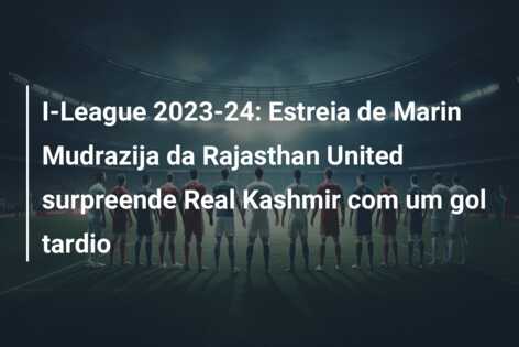 I-League 2023-24: Estreia de Marin Mudrazija da Rajasthan United surpreende Real Kashmir com um gol tardio