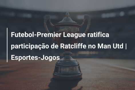 Futebol-Premier League ratifica participação de Ratcliffe no Man Utd | Esportes-Jogos