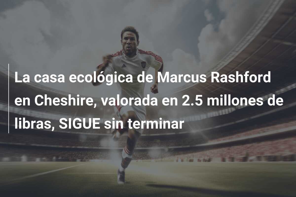 La casa ecológica de Marcus Rashford en Cheshire, valorada en 2.5 millones de libras, SIGUE sin terminar