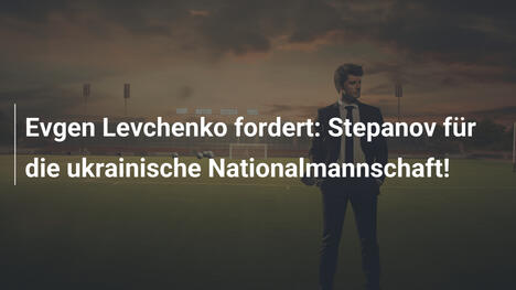 Evgen Levchenko fordert: Stepanov für die ukrainische Nationalmannschaft!