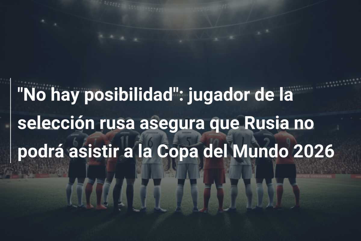 “No hay posibilidad”: jugador de la selección rusa asegura que Rusia no podrá asistir a la Copa del Mundo 2026