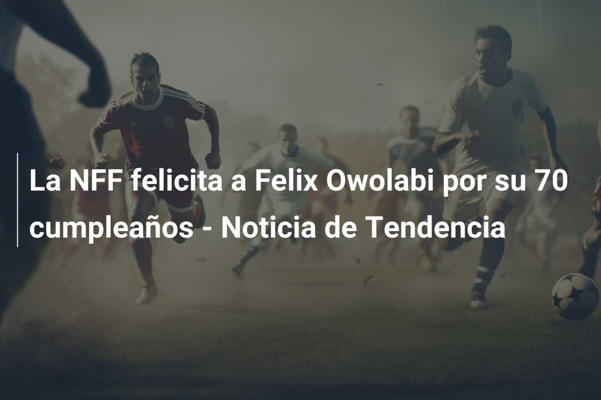 La NFF felicita a Felix Owolabi por su 70 cumpleaños - Noticia de Tendencia