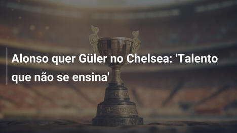 Alonso quer Güler no Chelsea: 'Talento que não se ensina'