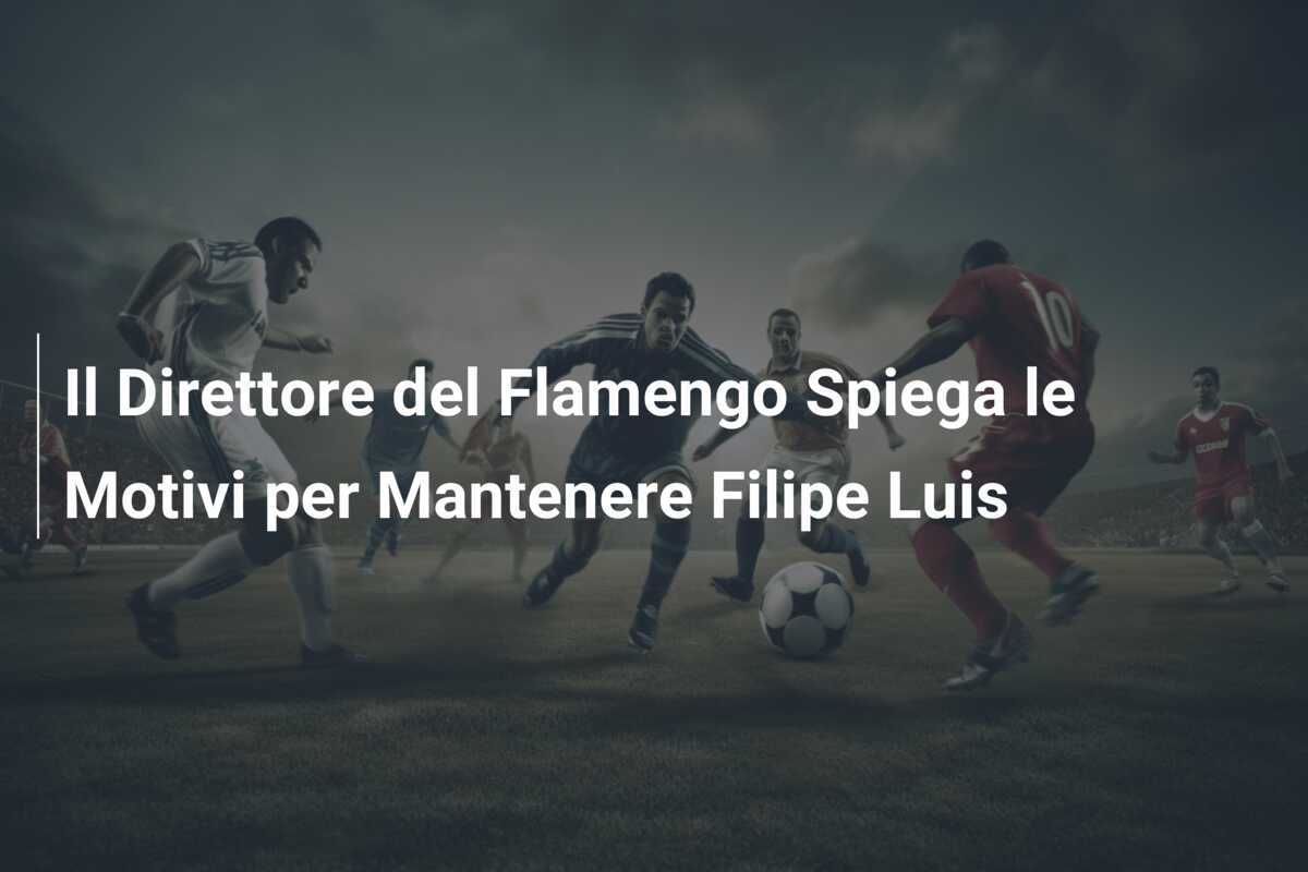 Il Direttore del Flamengo Spiega le Motivi per Mantenere Filipe Luis