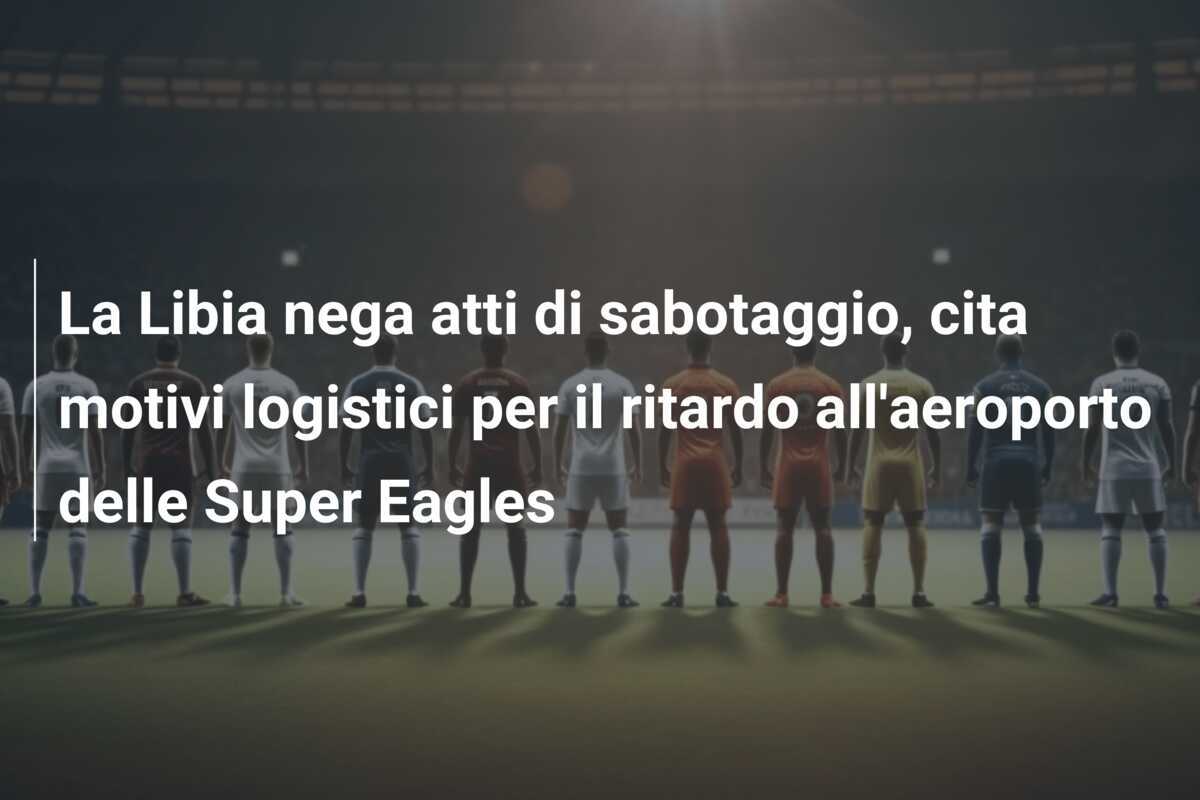La Libia nega atti di sabotaggio, cita motivi logistici per il ritardo all'aeroporto delle Super Eagles