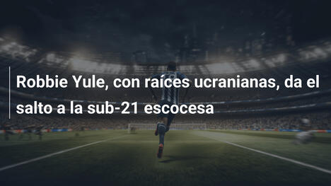 Robbie Yule, con raíces ucranianas, da el salto a la sub-21 escocesa