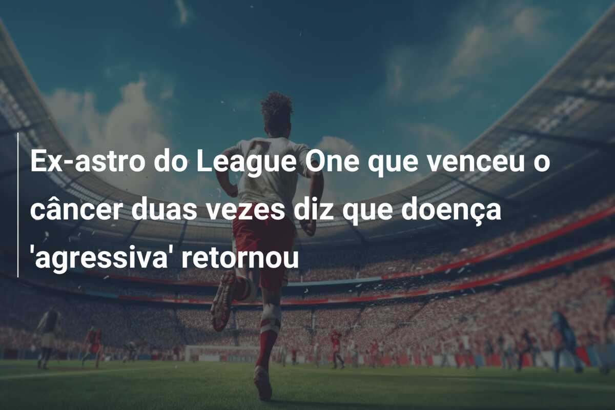 Ex-astro do League One que venceu o câncer duas vezes diz que doença ‘agressiva’ retornou