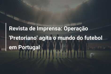 Revista de Imprensa: Operação ‘Pretoriano’ agita o mundo do futebol em Portugal
