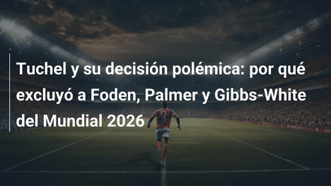 Tuchel y su decisión polémica: por qué excluyó a Foden, Palmer y Gibbs-White del Mundial 2026
