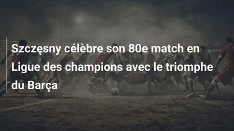 Szczęsny célèbre son 80e match en Ligue des champions avec le triomphe du Barça