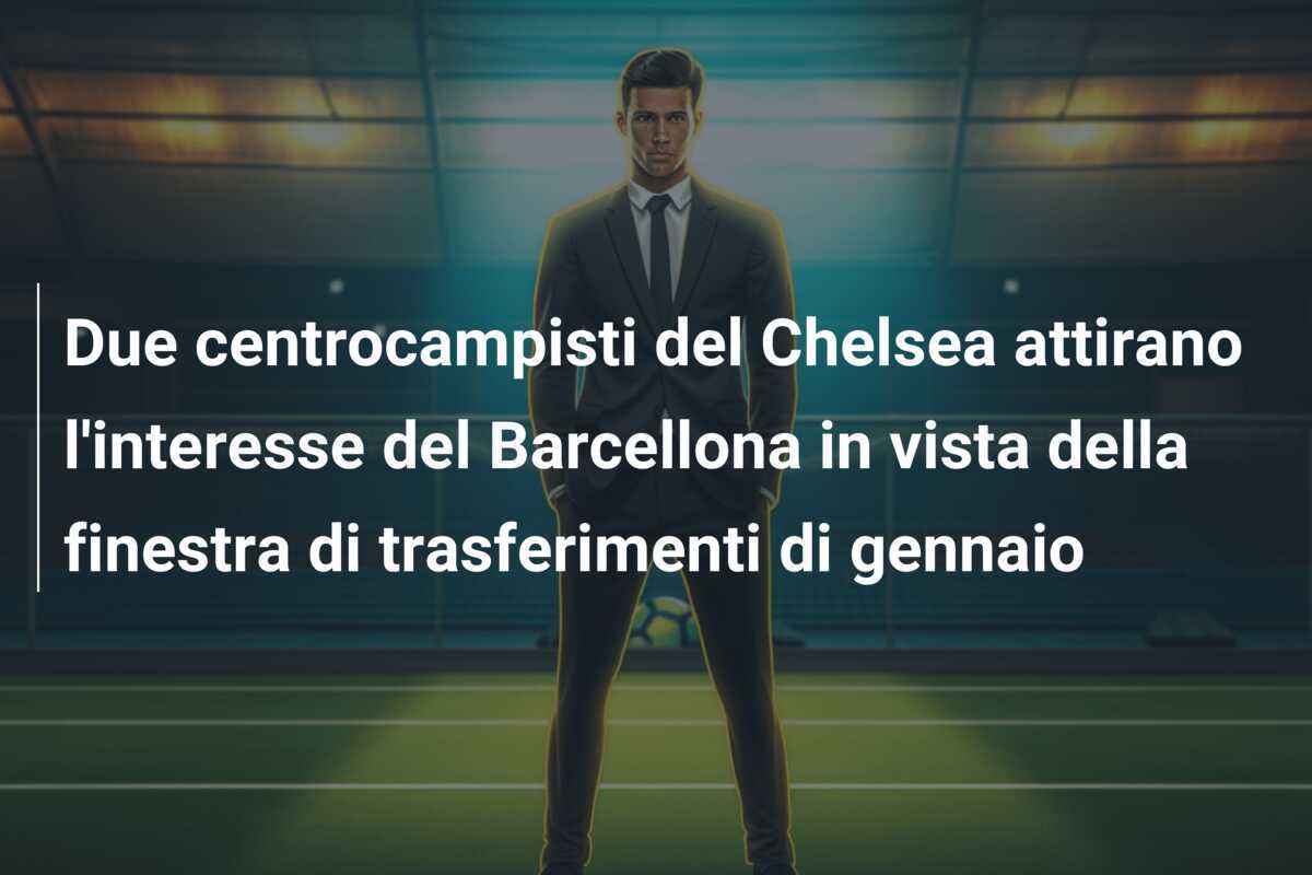 Due centrocampisti del Chelsea attirano l'interesse del Barcellona in vista della finestra di trasferimenti di gennaio