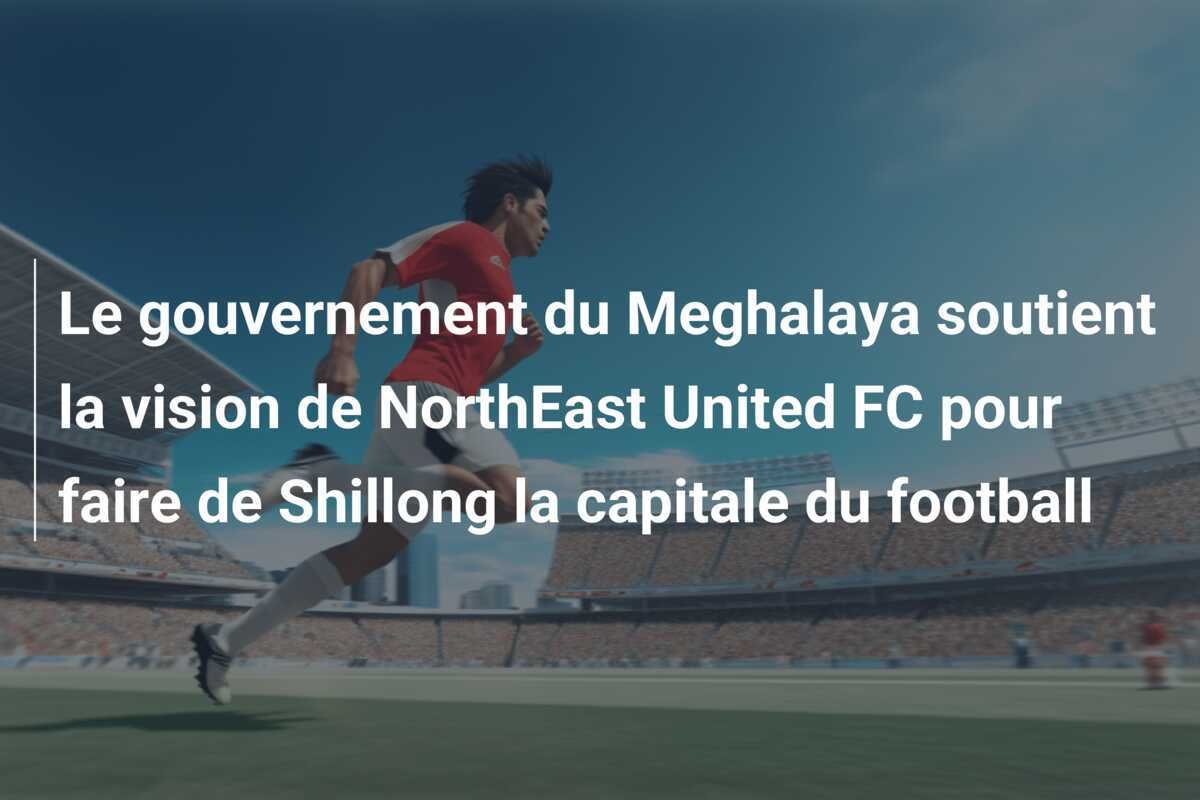 Le gouvernement du Meghalaya soutient la vision de NorthEast United FC pour faire de Shillong la capitale du football