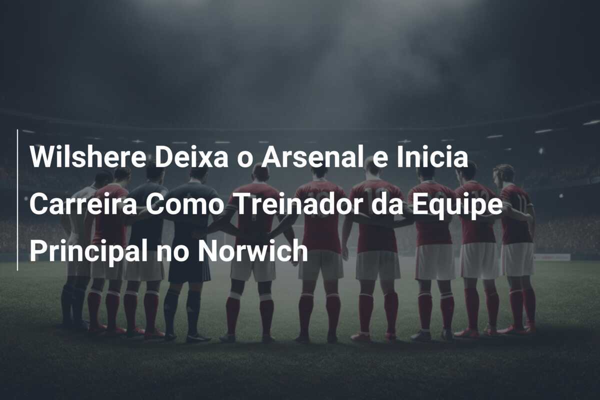 Wilshere Deixa o Arsenal e Inicia Carreira Como Treinador da Equipe Principal no Norwich